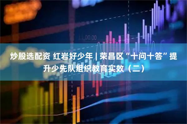 炒股选配资 红岩好少年 | 荣昌区“十问十答”提升少先队组织教育实效（二）