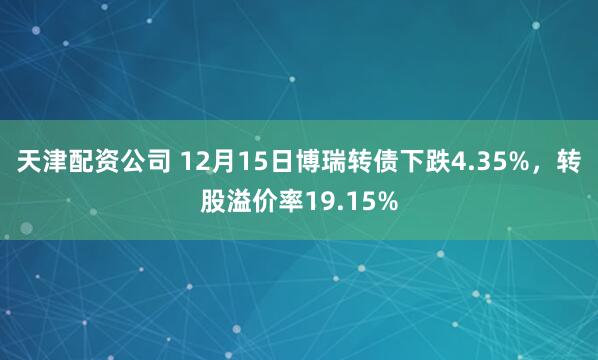 天津配资公司 12月15日博瑞转债下跌4.35%，转股溢价率19.15%