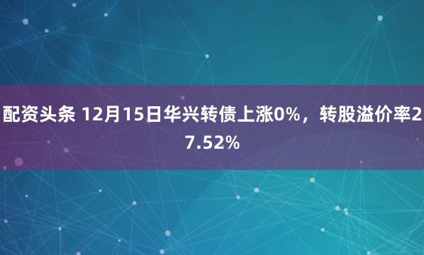 配资头条 12月15日华兴转债上涨0%，转股溢价率27.52%
