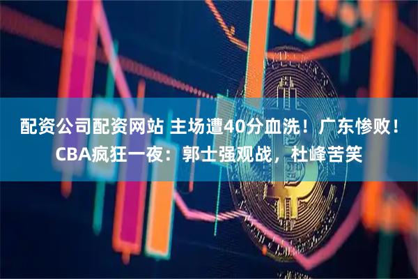 配资公司配资网站 主场遭40分血洗！广东惨败！CBA疯狂一夜：郭士强观战，杜峰苦笑