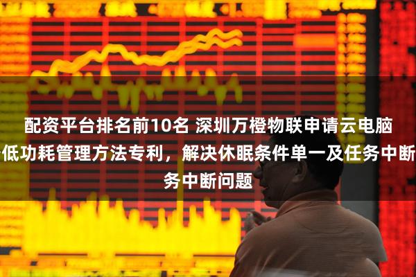 配资平台排名前10名 深圳万橙物联申请云电脑设备低功耗管理方法专利，解决休眠条件单一及任务中断问题