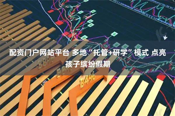 配资门户网站平台 多地“托管+研学”模式 点亮孩子缤纷假期