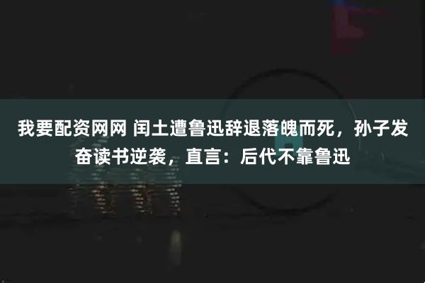 我要配资网网 闰土遭鲁迅辞退落魄而死，孙子发奋读书逆袭，直言：后代不靠鲁迅