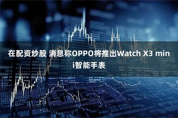 在配资炒股 消息称OPPO将推出Watch X3 mini智能手表