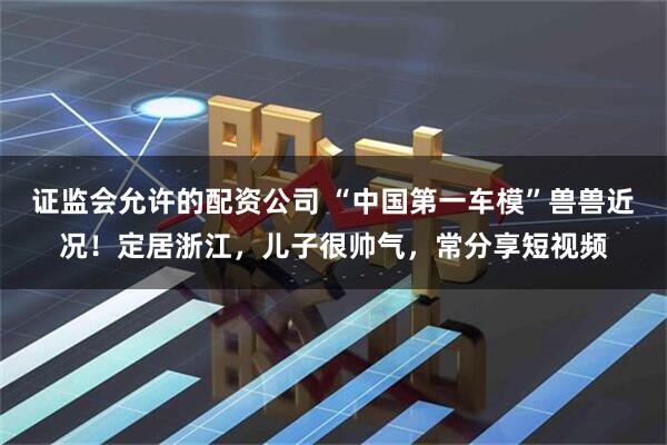 证监会允许的配资公司 “中国第一车模”兽兽近况！定居浙江，儿子很帅气，常分享短视频