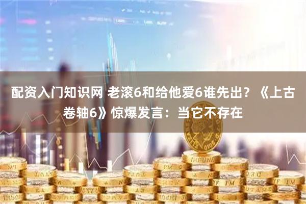 配资入门知识网 老滚6和给他爱6谁先出？《上古卷轴6》惊爆发言：当它不存在